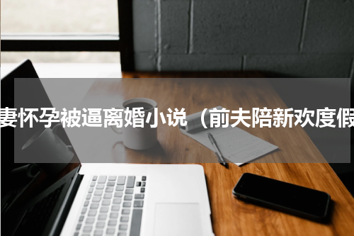 前妻怀孕被逼离婚小说（前夫陪新欢度假）