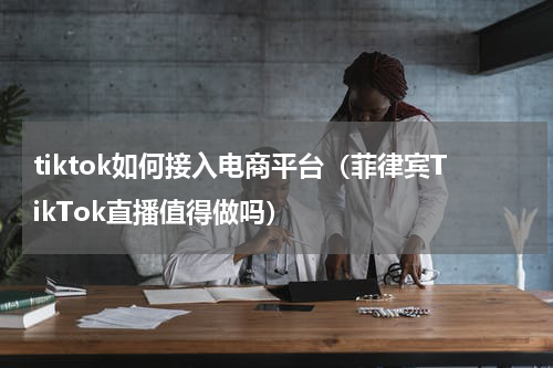 tiktok如何接入电商平台（菲律宾TikTok直播值得做吗）