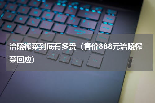涪陵榨菜到底有多贵（售价888元涪陵榨菜回应）