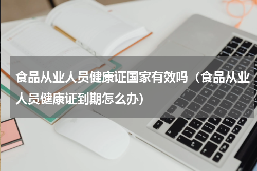 食品从业人员健康证国家有效吗（食品从业人员健康证到期怎么办）