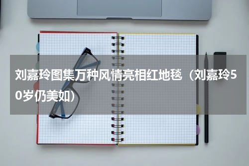 刘嘉玲图集万种风情亮相红地毯（刘嘉玲50岁仍美如）