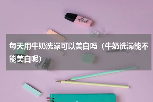 每天用牛奶洗澡可以美白吗（牛奶洗澡能不能美白呢）