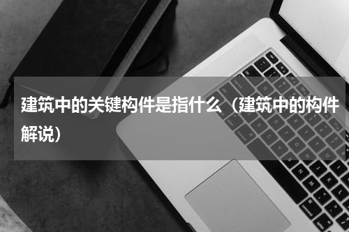 建筑中的关键构件是指什么（建筑中的构件解说）