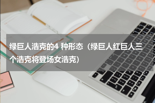 绿巨人浩克的4 种形态（绿巨人红巨人三个浩克将登场女浩克）