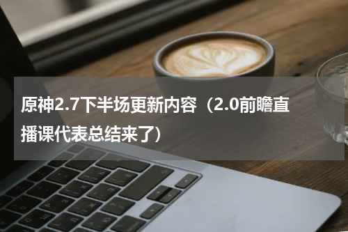 原神2.7下半场更新内容（2.0前瞻直播课代表总结来了）