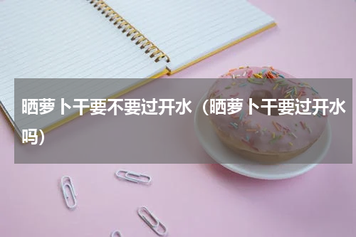 晒萝卜干要不要过开水（晒萝卜干要过开水吗）