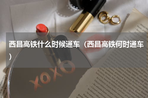 西昌高铁什么时候通车（西昌高铁何时通车）