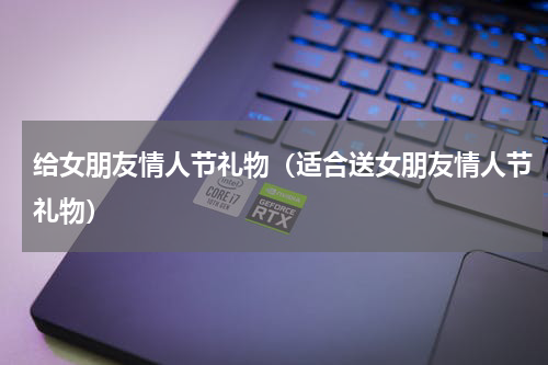 给女朋友情人节礼物（适合送女朋友情人节礼物）