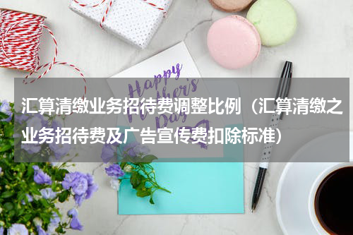 汇算清缴业务招待费调整比例（汇算清缴之业务招待费及广告宣传费扣除标准）