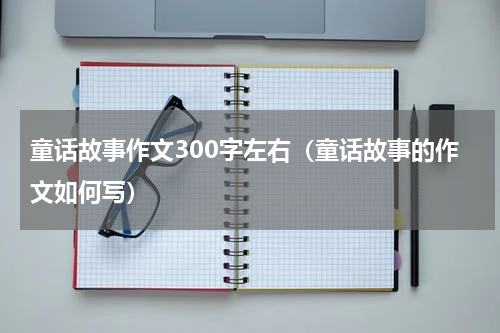童话故事作文300字左右（童话故事的作文如何写）