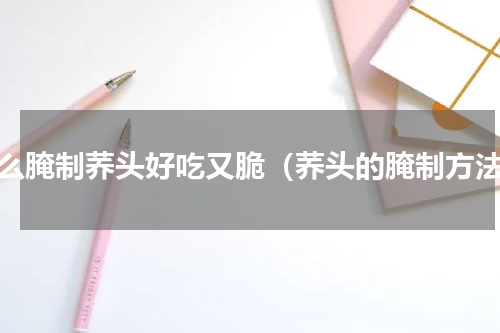 怎么腌制荞头好吃又脆（荞头的腌制方法）