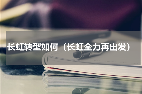 长虹转型如何（长虹全力再出发）