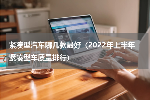 紧凑型汽车哪几款最好（2022年上半年紧凑型车质量排行）