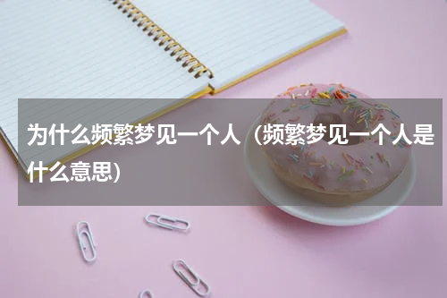 为什么频繁梦见一个人（频繁梦见一个人是什么意思）