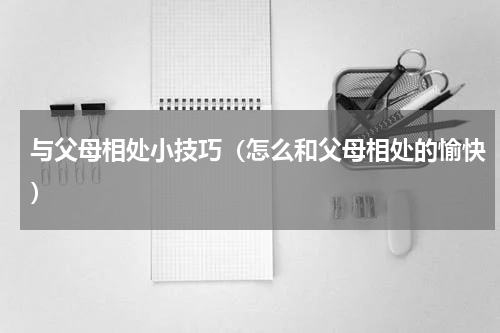 与父母相处小技巧（怎么和父母相处的愉快）