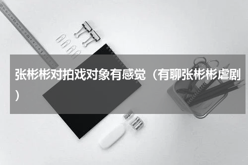 张彬彬对拍戏对象有感觉（有聊张彬彬虐剧）