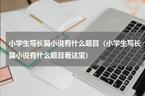 小学生写长篇小说有什么题目（小学生写长篇小说有什么题目看这里）