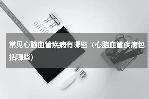 常见心脑血管疾病有哪些（心脑血管疾病包括哪些）