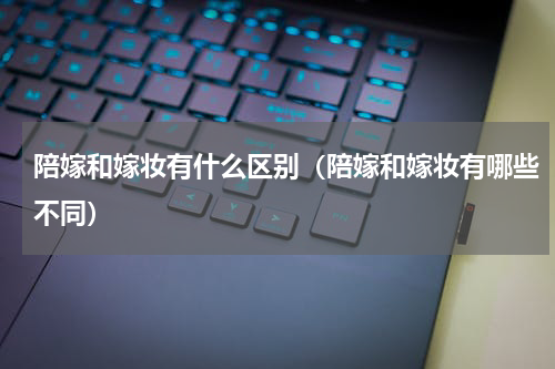 陪嫁和嫁妆有什么区别（陪嫁和嫁妆有哪些不同）