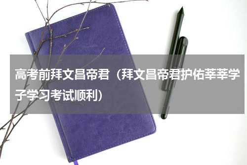 高考前拜文昌帝君（拜文昌帝君护佑莘莘学子学习考试顺利）