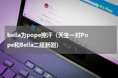 bella为pope擦汗（天生一对Pope和Bella二搭新剧）