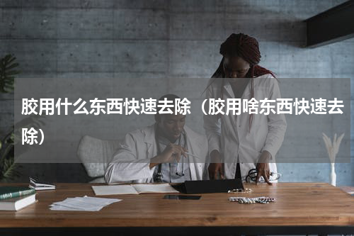 胶用什么东西快速去除（胶用啥东西快速去除）