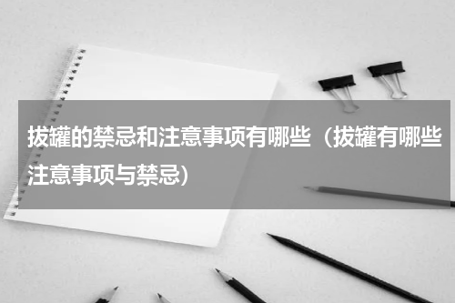 拔罐的禁忌和注意事项有哪些（拔罐有哪些注意事项与禁忌）