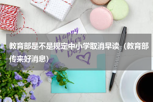 教育部是不是规定中小学取消早读（教育部传来好消息）
