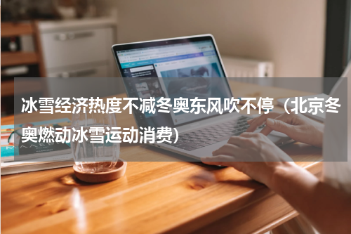 冰雪经济热度不减冬奥东风吹不停（北京冬奥燃动冰雪运动消费）
