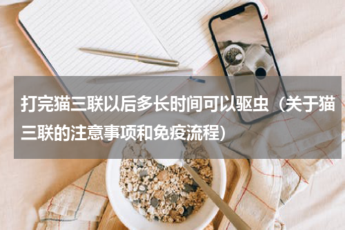打完猫三联以后多长时间可以驱虫（关于猫三联的注意事项和免疫流程）