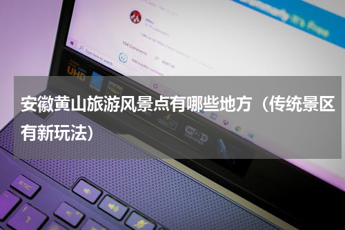 安徽黄山旅游风景点有哪些地方（传统景区有新玩法）