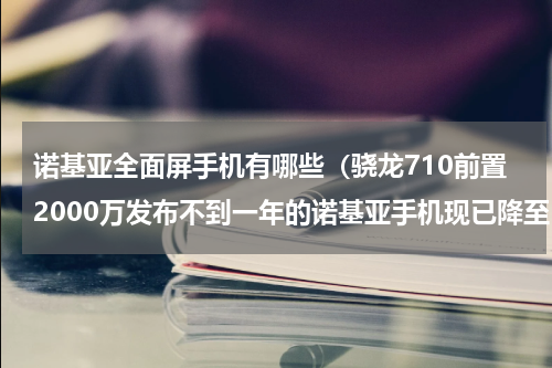 诺基亚全面屏手机有哪些（骁龙710前置2000万发布不到一年的诺基亚手机现已降至1799元）