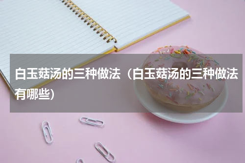 白玉菇汤的三种做法（白玉菇汤的三种做法有哪些）