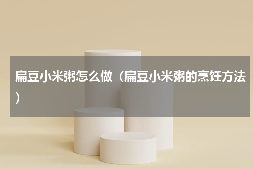 扁豆小米粥怎么做（扁豆小米粥的烹饪方法）