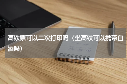 高铁票可以二次打印吗（坐高铁可以携带白酒吗）