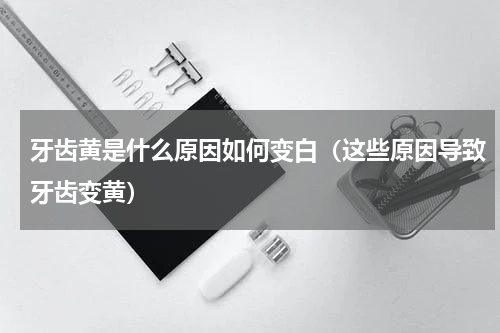 牙齿黄是什么原因如何变白（这些原因导致牙齿变黄）