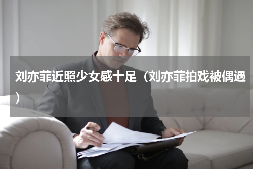 刘亦菲近照少女感十足（刘亦菲拍戏被偶遇）