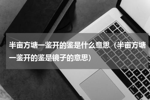 半亩方塘一鉴开的鉴是什么意思（半亩方塘一鉴开的鉴是镜子的意思）