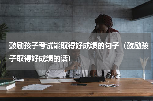 鼓励孩子考试能取得好成绩的句子（鼓励孩子取得好成绩的话）