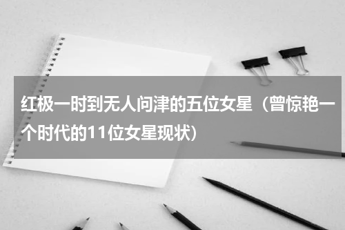 红极一时到无人问津的五位女星（曾惊艳一个时代的11位女星现状）