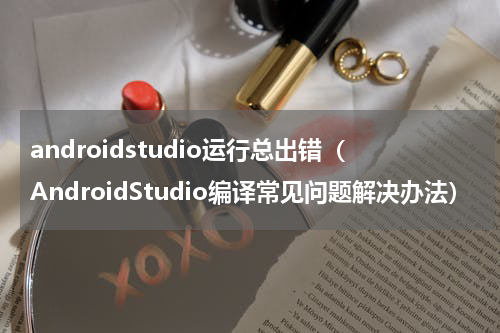 androidstudio运行总出错（AndroidStudio编译常见问题解决办法）