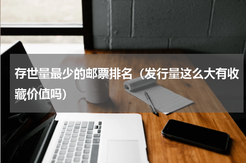 存世量最少的邮票排名（发行量这么大有收藏价值吗）
