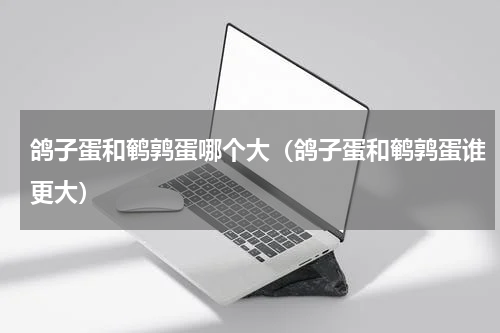 鸽子蛋和鹌鹑蛋哪个大（鸽子蛋和鹌鹑蛋谁更大）