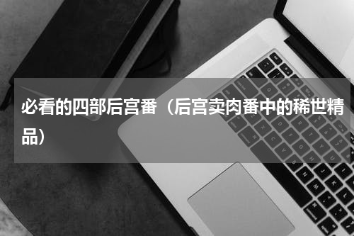 必看的四部后宫番（后宫卖肉番中的稀世精品）