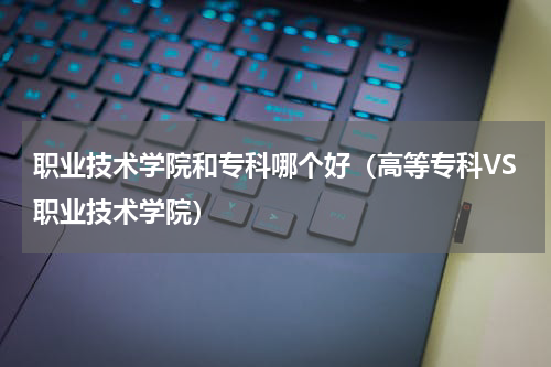 职业技术学院和专科哪个好（高等专科VS职业技术学院）