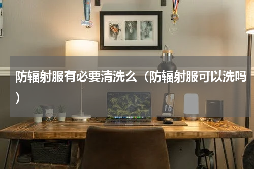 防辐射服有必要清洗么（防辐射服可以洗吗）
