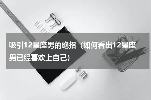 吸引12星座男的绝招（如何看出12星座男已经喜欢上自己）