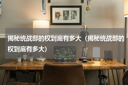 揭秘统战部的权到底有多大（揭秘统战部的权到底有多大）