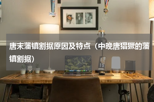 唐末藩镇割据原因及特点（中晚唐猖獗的藩镇割据）