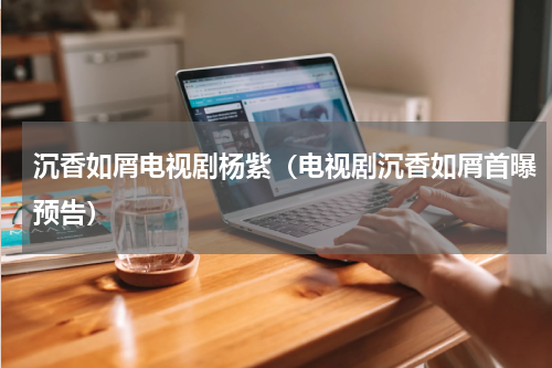 沉香如屑电视剧杨紫（电视剧沉香如屑首曝预告）